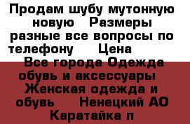 Продам шубу мутонную новую . Размеры разные,все вопросы по телефону.  › Цена ­ 10 000 - Все города Одежда, обувь и аксессуары » Женская одежда и обувь   . Ненецкий АО,Каратайка п.